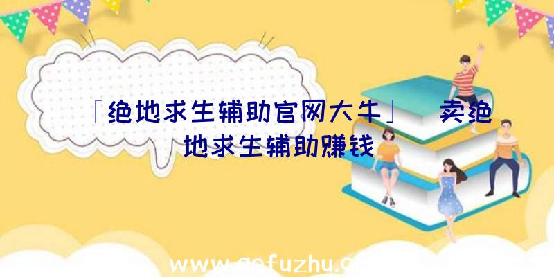 「绝地求生辅助官网大牛」|卖绝地求生辅助赚钱